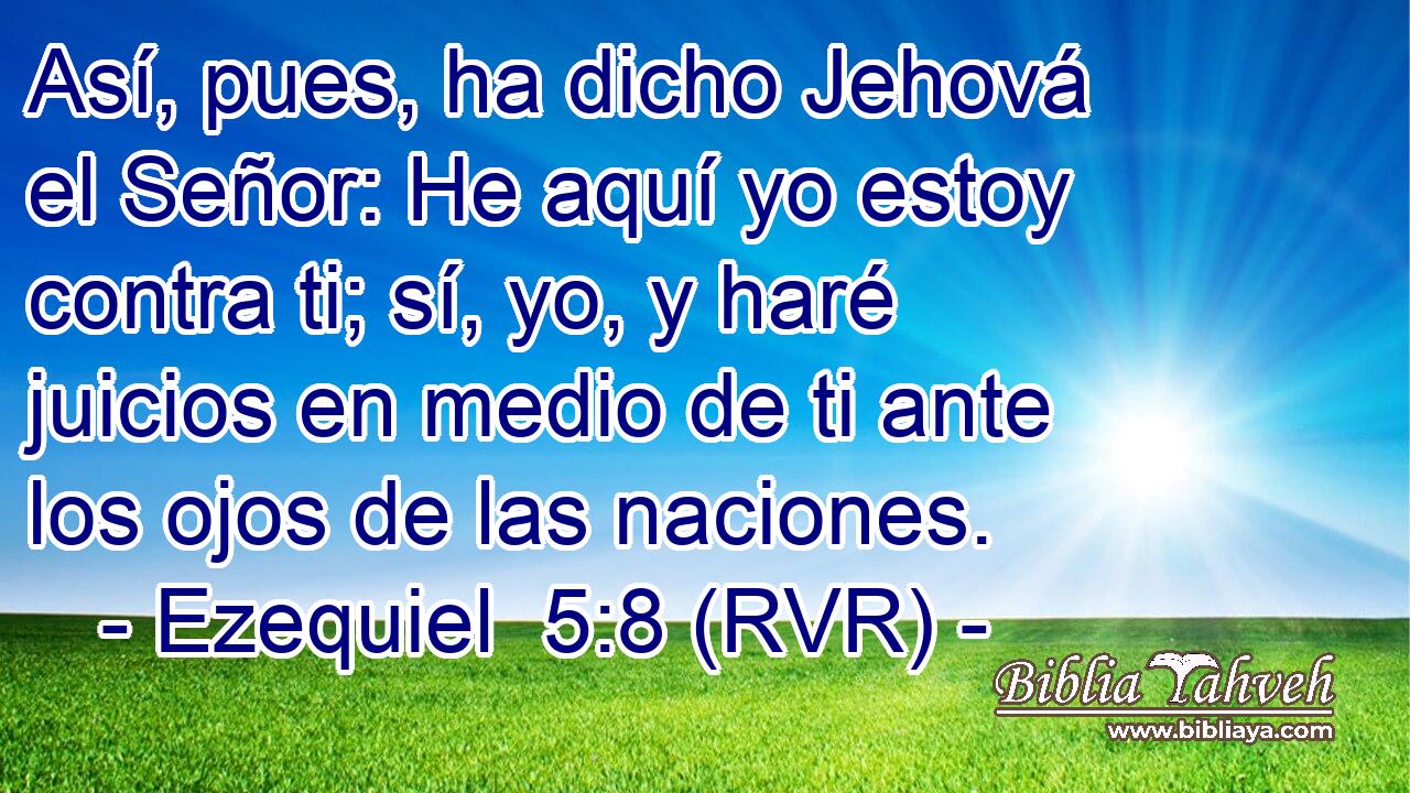 Así, pues, ha dicho Jehová el Señor: He aquí yo estoy contra ti; sí, yo, y haré juicios en medio de ti ante los ojos de las naciones.