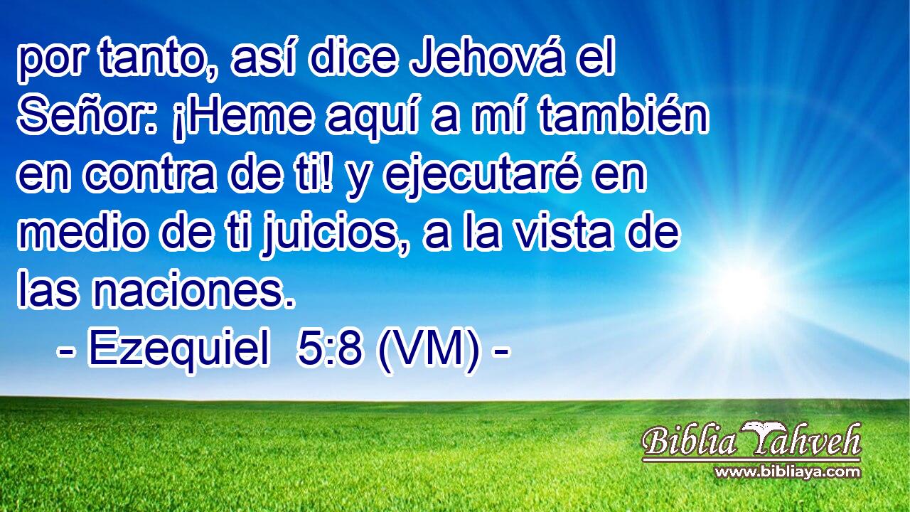  por tanto, así dice Jehová el Señor: ¡Heme aquí a mí también en contra de ti! y ejecutaré en medio de ti juicios, a la vista de las naciones. 