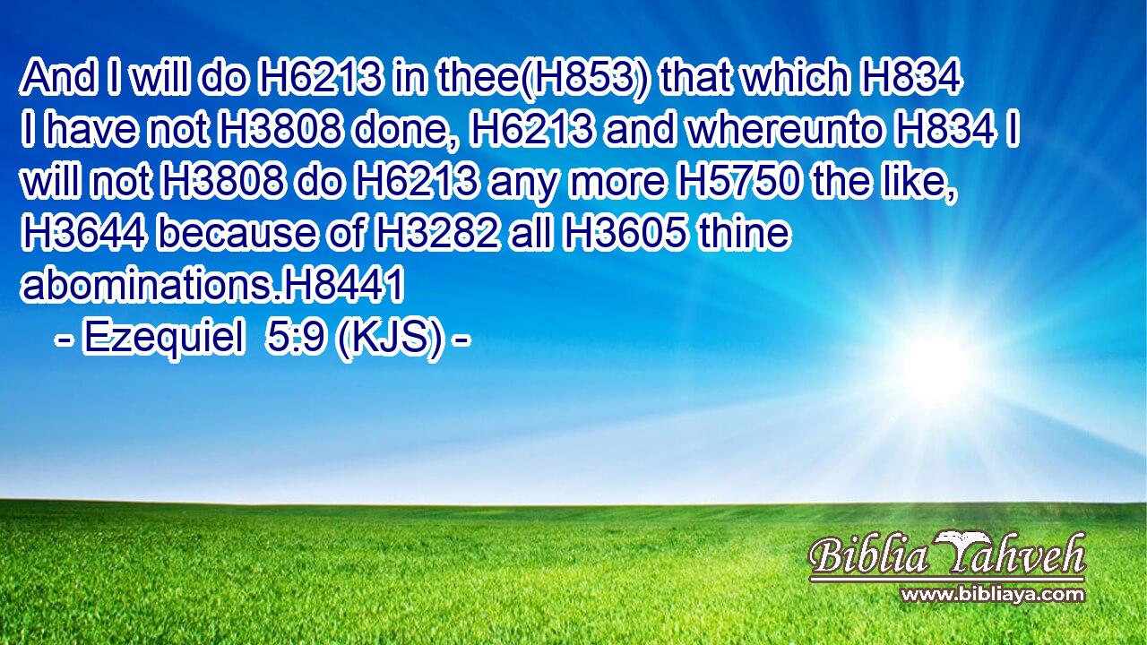 And I will do H6213 in thee(H853) that which H834 I have not H3808 done, H6213 and whereunto H834 I will not H3808 do H6213 any more H5750 the like, H3644 because of H3282 all H3605 thine abominations.H8441