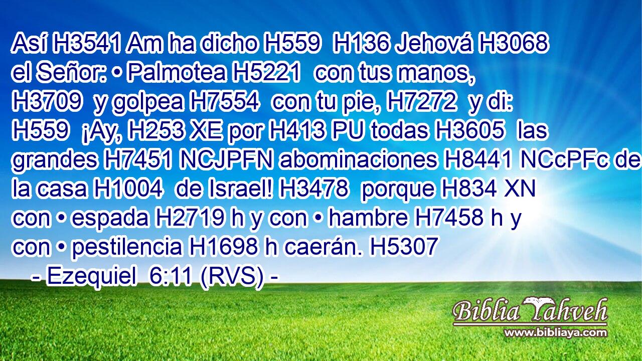 Así H3541 Am ha dicho H559  H136 Jehová H3068  el Señor: • Palmotea H5221  con tus manos, H3709  y golpea H7554  con tu pie, H7272  y di: H559  ¡Ay, H253 XE por H413 PU todas H3605  las grandes H7451 NCJPFN abominaciones H8441 NCcPFc de la casa H1004  de Israel! H3478  porque H834 XN con • espada H2719 h y con • hambre H7458 h y con • pestilencia H1698 h caerán. H5307  