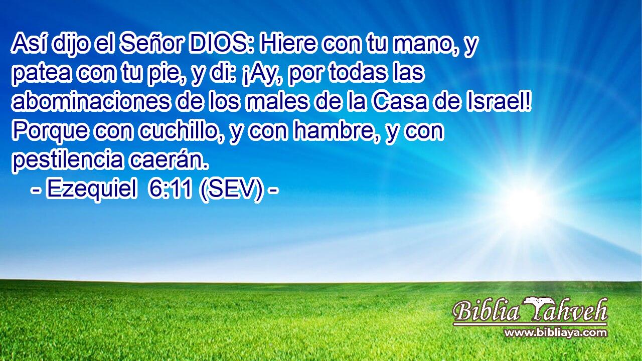Así dijo el Señor DIOS: Hiere con tu mano, y patea con tu pie, y di: ¡Ay, por todas las abominaciones de los males de la Casa de Israel! Porque con cuchillo, y con hambre, y con pestilencia caerán.
