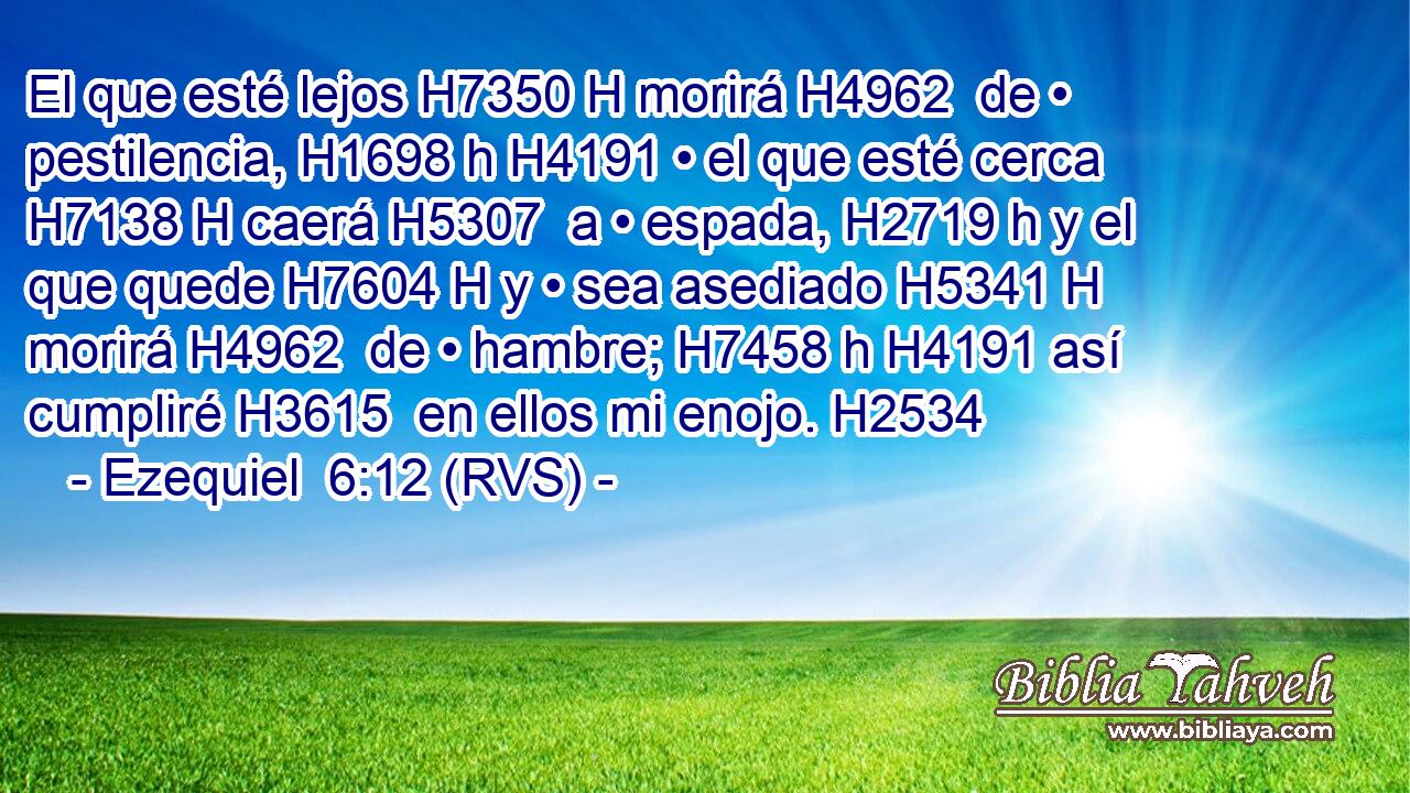 El que esté lejos H7350 H morirá H4962  de • pestilencia, H1698 h H4191 • el que esté cerca H7138 H caerá H5307  a • espada, H2719 h y el que quede H7604 H y • sea asediado H5341 H morirá H4962  de • hambre; H7458 h H4191 así cumpliré H3615  en ellos mi enojo. H2534  