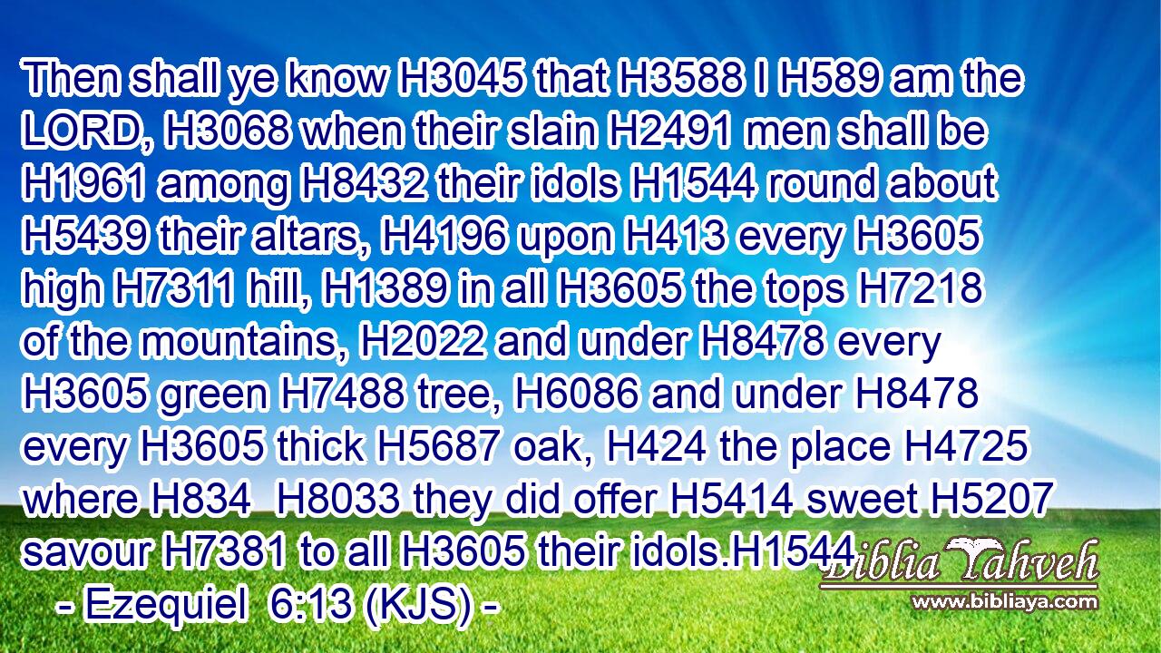Then shall ye know H3045 that H3588 I H589 am the LORD, H3068 when their slain H2491 men shall be H1961 among H8432 their idols H1544 round about H5439 their altars, H4196 upon H413 every H3605 high H7311 hill, H1389 in all H3605 the tops H7218 of the mountains, H2022 and under H8478 every H3605 green H7488 tree, H6086 and under H8478 every H3605 thick H5687 oak, H424 the place H4725 where H834  H8033 they did offer H5414 sweet H5207 savour H7381 to all H3605 their idols.H1544