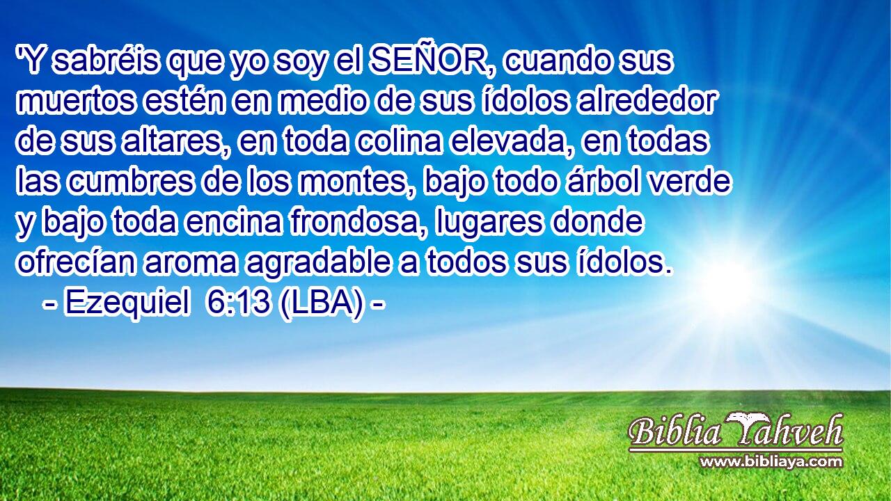 'Y sabréis que yo soy el SEÑOR, cuando sus muertos estén en medio de sus ídolos alrededor de sus altares, en toda colina elevada, en todas las cumbres de los montes, bajo todo árbol verde y bajo toda encina frondosa, lugares donde ofrecían aroma agradable a todos sus ídolos.