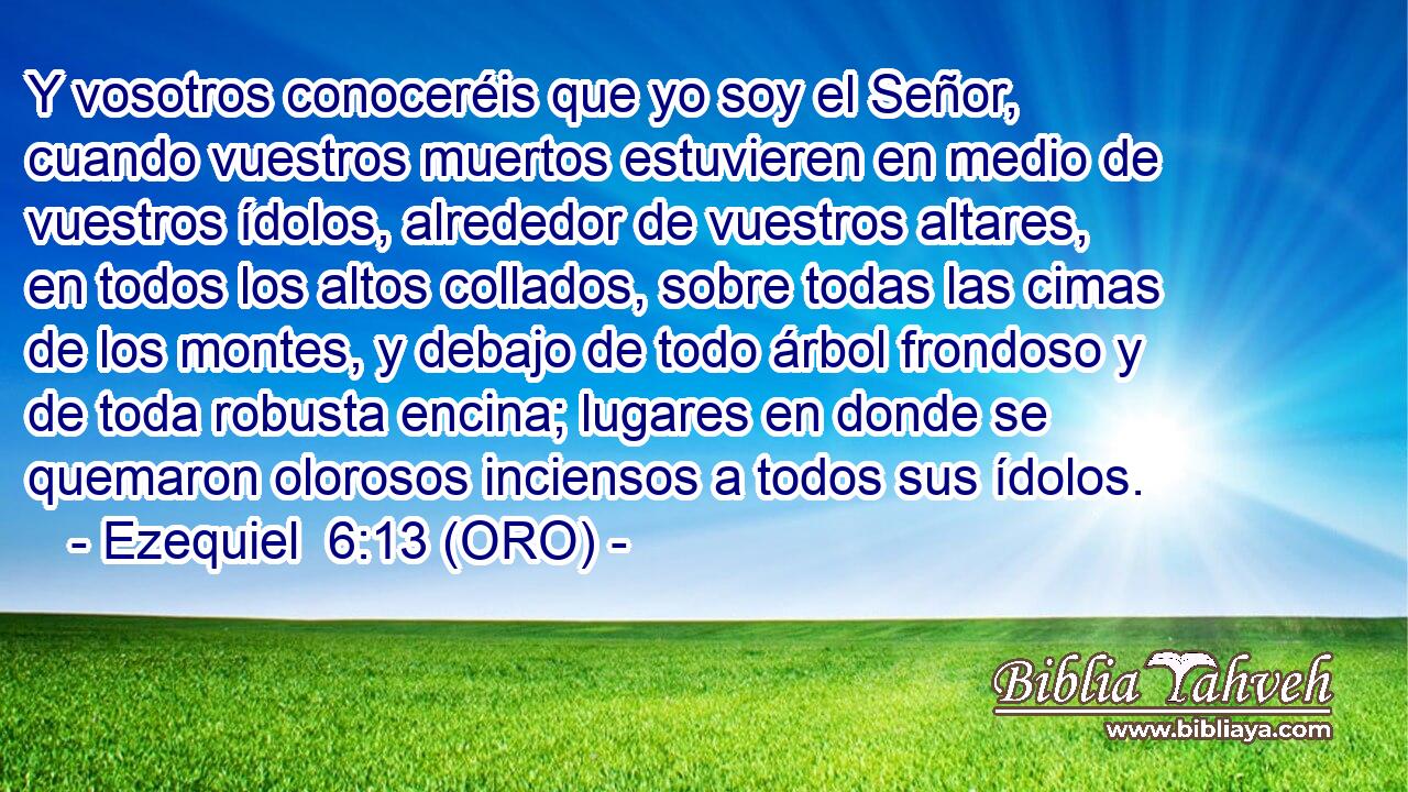  Y vosotros conoceréis que yo soy el Señor, cuando vuestros muertos estuvieren en medio de vuestros ídolos, alrededor de vuestros altares, en todos los altos collados, sobre todas las cimas de los montes, y debajo de todo árbol frondoso y de toda robusta encina; lugares en donde se quemaron olorosos inciensos a todos sus ídolos. 
