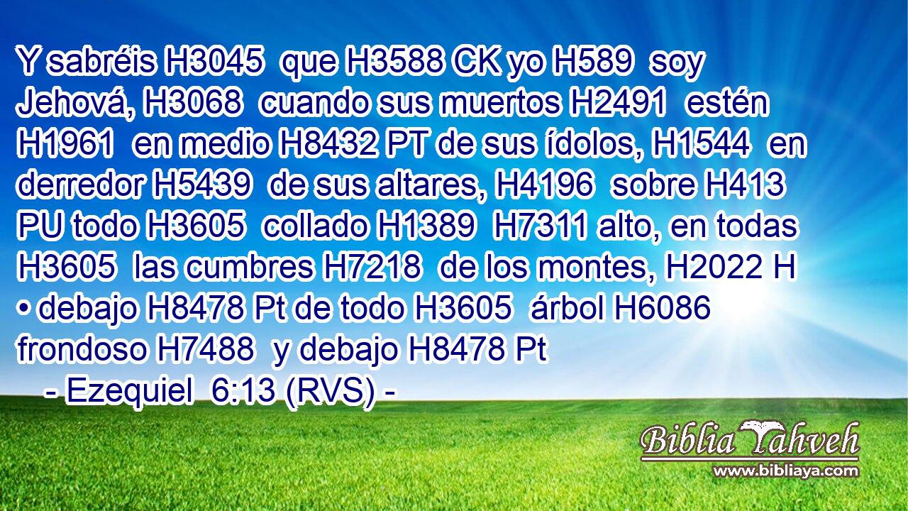 Y sabréis H3045  que H3588 CK yo H589  soy Jehová, H3068  cuando sus muertos H2491  estén H1961  en medio H8432 PT de sus ídolos, H1544  en derredor H5439  de sus altares, H4196  sobre H413 PU todo H3605  collado H1389  H7311 alto, en todas H3605  las cumbres H7218  de los montes, H2022 H • debajo H8478 Pt de todo H3605  árbol H6086  frondoso H7488  y debajo H8478 Pt