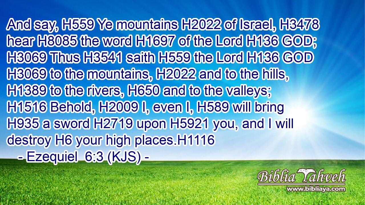 And say, H559 Ye mountains H2022 of Israel, H3478 hear H8085 the word H1697 of the Lord H136 GOD; H3069 Thus H3541 saith H559 the Lord H136 GOD H3069 to the mountains, H2022 and to the hills, H1389 to the rivers, H650 and to the valleys; H1516 Behold, H2009 I, even I, H589 will bring H935 a sword H2719 upon H5921 you, and I will destroy H6 your high places.H1116