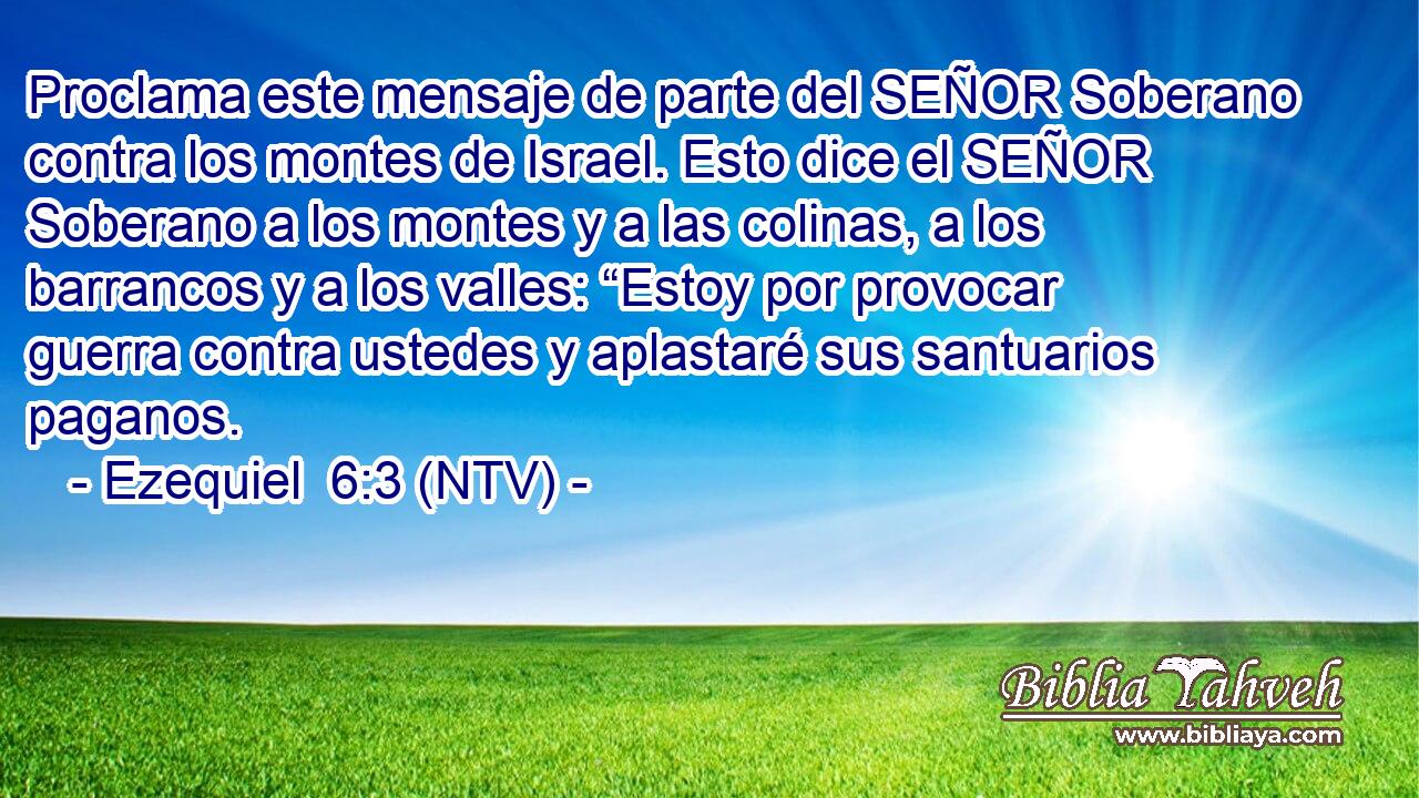 Proclama este mensaje de parte del SEÑOR Soberano contra los montes de Israel. Esto dice el SEÑOR Soberano a los montes y a las colinas, a los barrancos y a los valles: “Estoy por provocar guerra contra ustedes y aplastaré sus santuarios paganos.