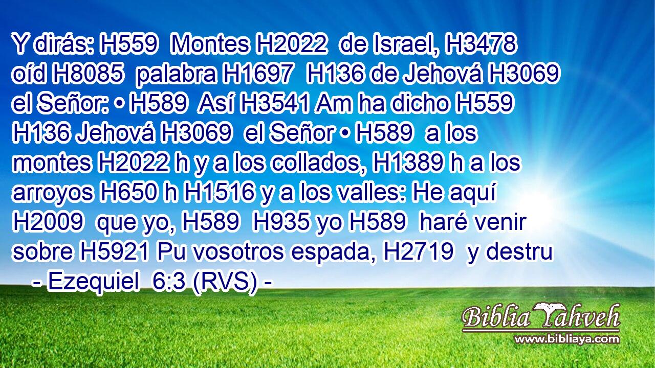 Y dirás: H559  Montes H2022  de Israel, H3478  oíd H8085  palabra H1697  H136 de Jehová H3069  el Señor: • H589  Así H3541 Am ha dicho H559  H136 Jehová H3069  el Señor • H589  a los montes H2022 h y a los collados, H1389 h a los arroyos H650 h H1516 y a los valles: He aquí H2009  que yo, H589  H935 yo H589  haré venir sobre H5921 Pu vosotros espada, H2719  y destru