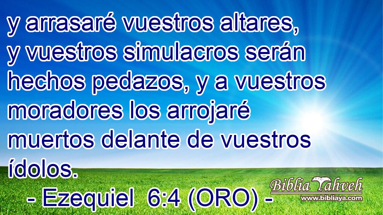  y arrasaré vuestros altares, y vuestros simulacros serán hechos pedazos, y a vuestros moradores los arrojaré muertos delante de vuestros ídolos. 