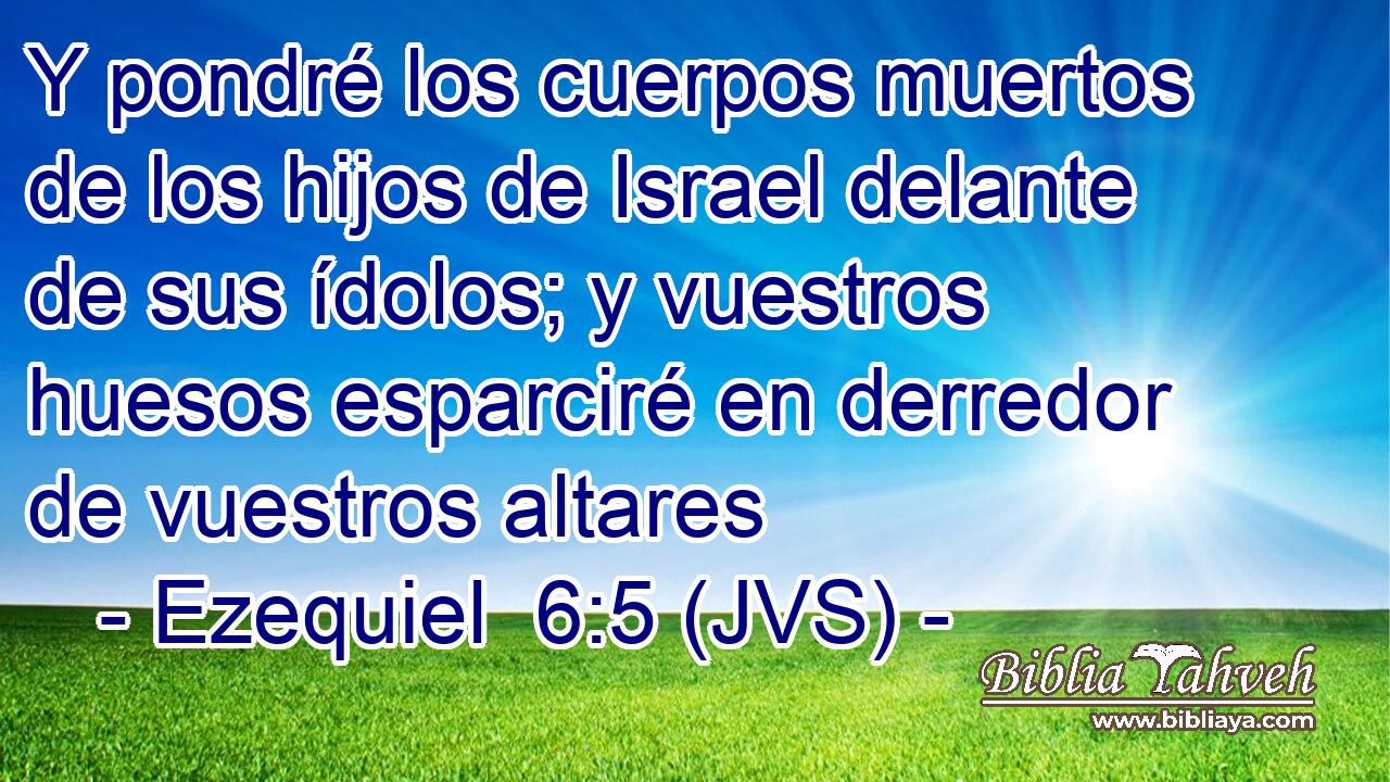 Y pondré los cuerpos muertos de los hijos de Israel delante de sus ídolos; y vuestros huesos esparciré en derredor de vuestros altares