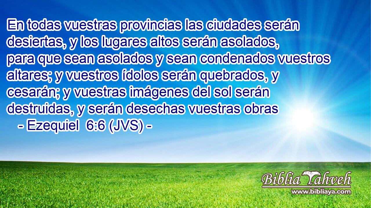 En todas vuestras provincias las ciudades serán desiertas, y los lugares altos serán asolados, para que sean asolados y sean condenados vuestros altares; y vuestros ídolos serán quebrados, y cesarán; y vuestras imágenes del sol serán destruidas, y serán desechas vuestras obras