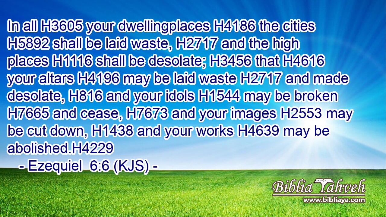 In all H3605 your dwellingplaces H4186 the cities H5892 shall be laid waste, H2717 and the high places H1116 shall be desolate; H3456 that H4616 your altars H4196 may be laid waste H2717 and made desolate, H816 and your idols H1544 may be broken H7665 and cease, H7673 and your images H2553 may be cut down, H1438 and your works H4639 may be abolished.H4229