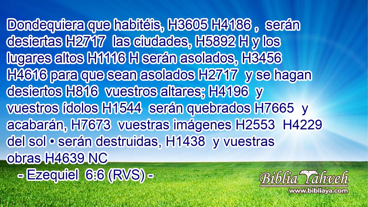 Dondequiera que habitéis, H3605 H4186 ,  serán desiertas H2717  las ciudades, H5892 H y los lugares altos H1116 H serán asolados, H3456  H4616 para que sean asolados H2717  y se hagan desiertos H816  vuestros altares; H4196  y vuestros ídolos H1544  serán quebrados H7665  y acabarán, H7673  vuestras imágenes H2553  H4229 del sol • serán destruidas, H1438  y vuestras obras H4639 NC
