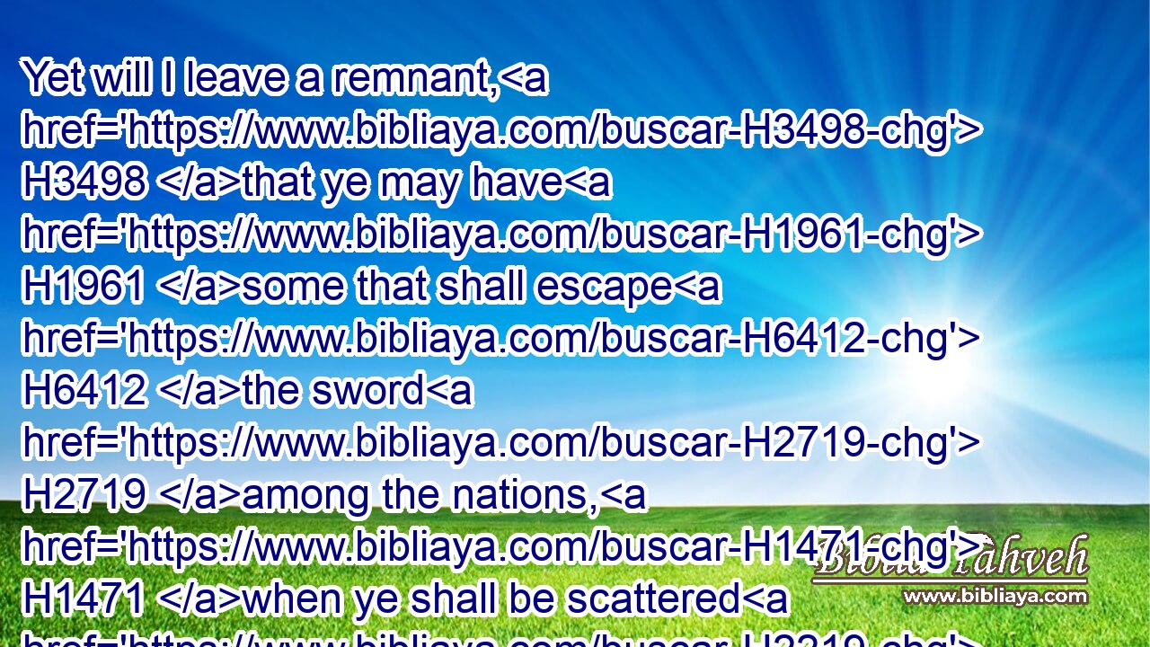 Yet will I leave a remnant, H3498 that ye may have H1961 some that shall escape H6412 the sword H2719 among the nations, H1471 when ye shall be scattered H2219 through the countries.H776