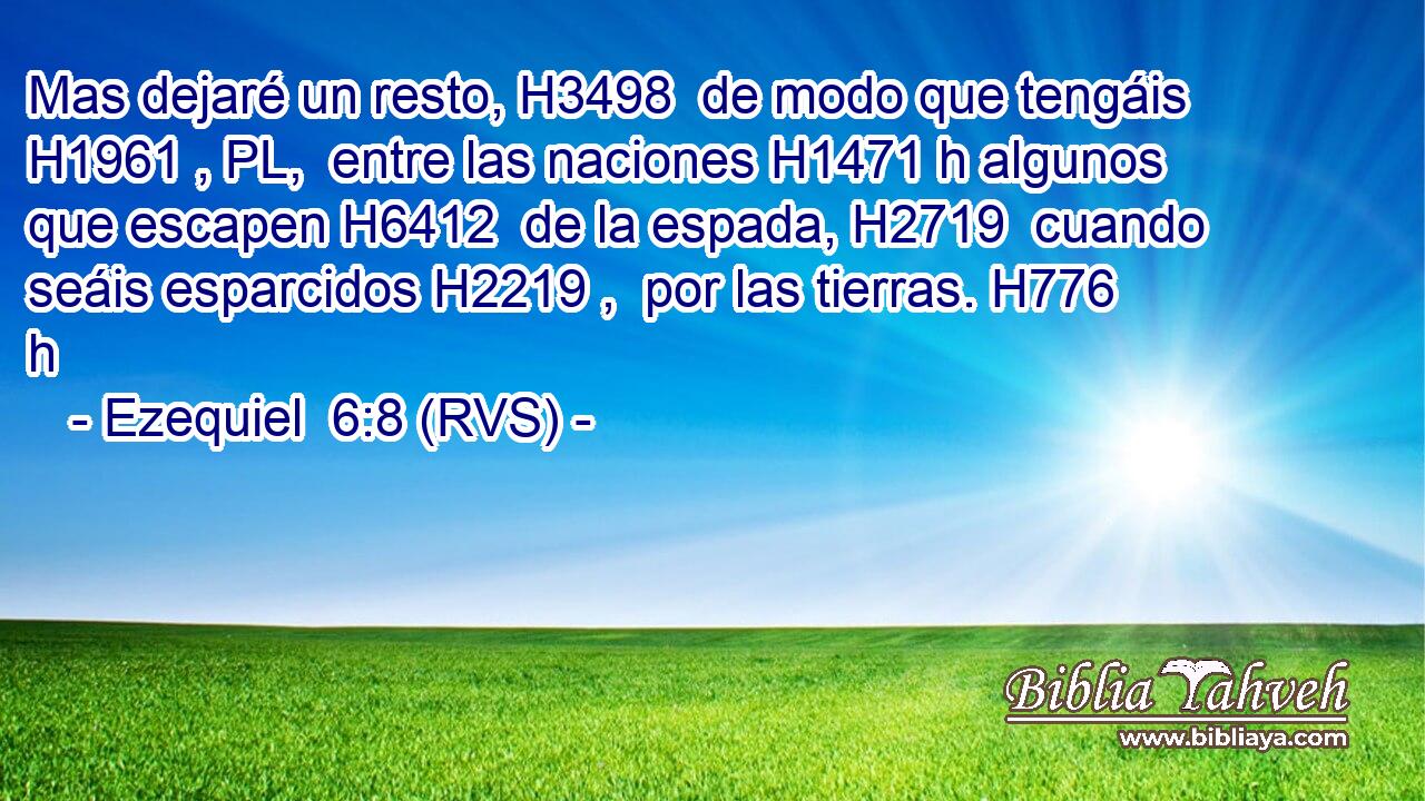 Mas dejaré un resto, H3498  de modo que tengáis H1961 , PL,  entre las naciones H1471 h algunos que escapen H6412  de la espada, H2719  cuando seáis esparcidos H2219 ,  por las tierras. H776 h 
