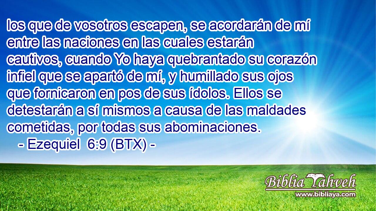 los que de vosotros escapen, se acordarán de mí entre las naciones en las cuales estarán cautivos, cuando Yo haya quebrantado su corazón infiel que se apartó de mí, y humillado sus ojos que fornicaron en pos de sus ídolos. Ellos se detestarán a sí mismos a causa de las maldades cometidas, por todas sus abominaciones.