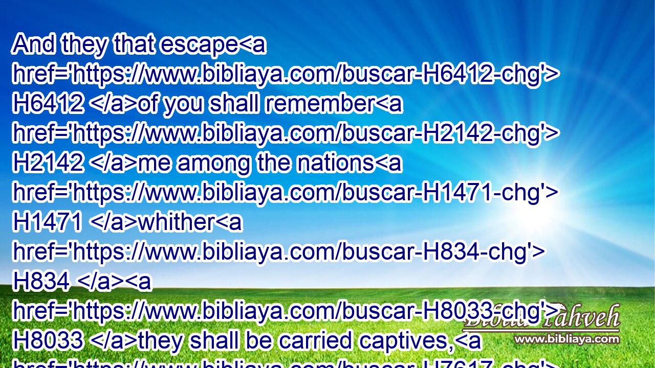 And they that escape H6412 of you shall remember H2142 me among the nations H1471 whither H834  H8033 they shall be carried captives, H7617 because H834 I am broken H7665 with H854 their whorish H2181 heart, H3820 which H834 hath departed H5493 from H4480  H5921 me, and with H854 their eyes, H5869 which go a whoring H2181 after H310 their idols: H1544 and they shall lothe H6962 themselves H6440 for H413 the evils H7451 which H834 they have committed H6213 in all H3605 their abominations.H8441