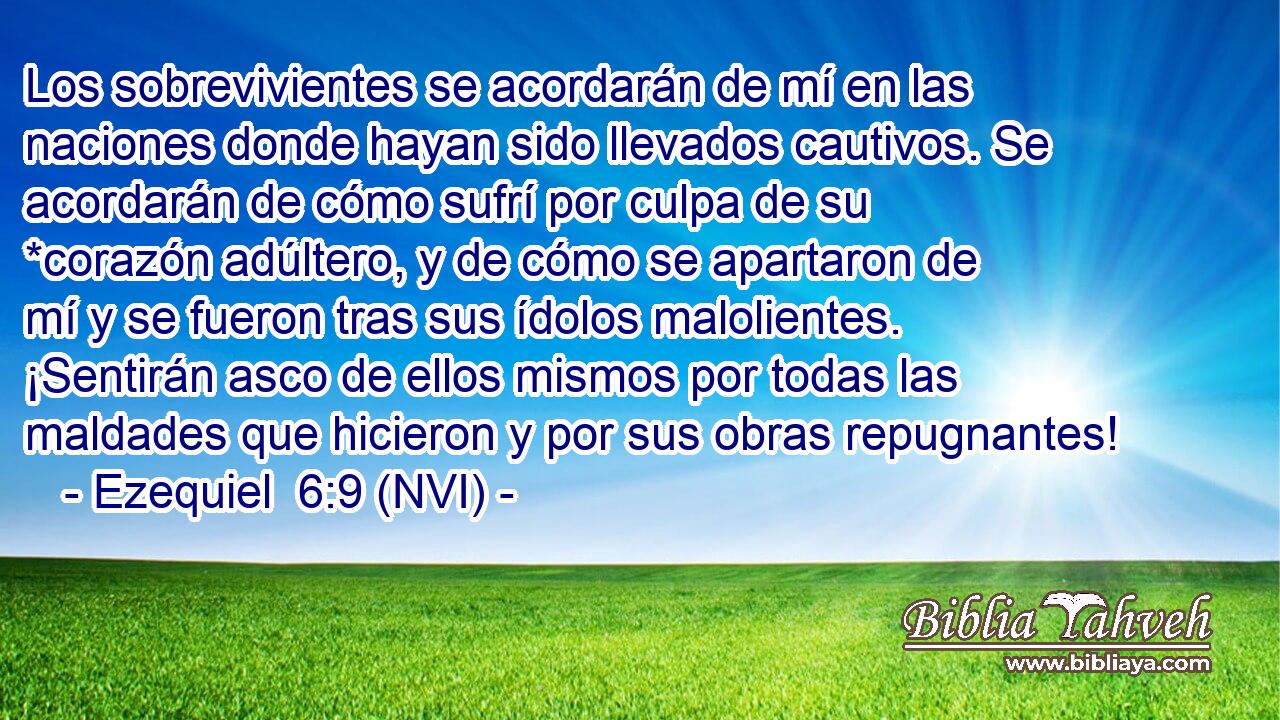  Los sobrevivientes se acordarán de mí en las naciones donde hayan sido llevados cautivos. Se acordarán de cómo sufrí por culpa de su *corazón adúltero, y de cómo se apartaron de mí y se fueron tras sus ídolos malolientes. ¡Sentirán asco de ellos mismos por todas las maldades que hicieron y por sus obras repugnantes! 