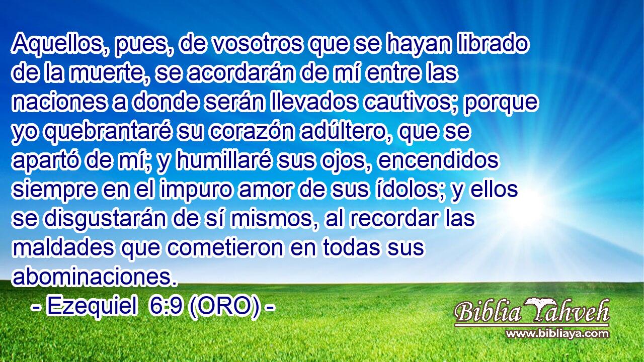  Aquellos, pues, de vosotros que se hayan librado de la muerte, se acordarán de mí entre las naciones a donde serán llevados cautivos; porque yo quebrantaré su corazón adúltero, que se apartó de mí; y humillaré sus ojos, encendidos siempre en el impuro amor de sus ídolos; y ellos se disgustarán de sí mismos, al recordar las maldades que cometieron en todas sus abominaciones. 