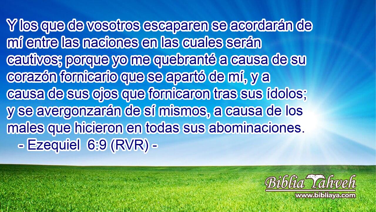 Y los que de vosotros escaparen se acordarán de mí entre las naciones en las cuales serán cautivos; porque yo me quebranté a causa de su corazón fornicario que se apartó de mí, y a causa de sus ojos que fornicaron tras sus ídolos; y se avergonzarán de sí mismos, a causa de los males que hicieron en todas sus abominaciones.