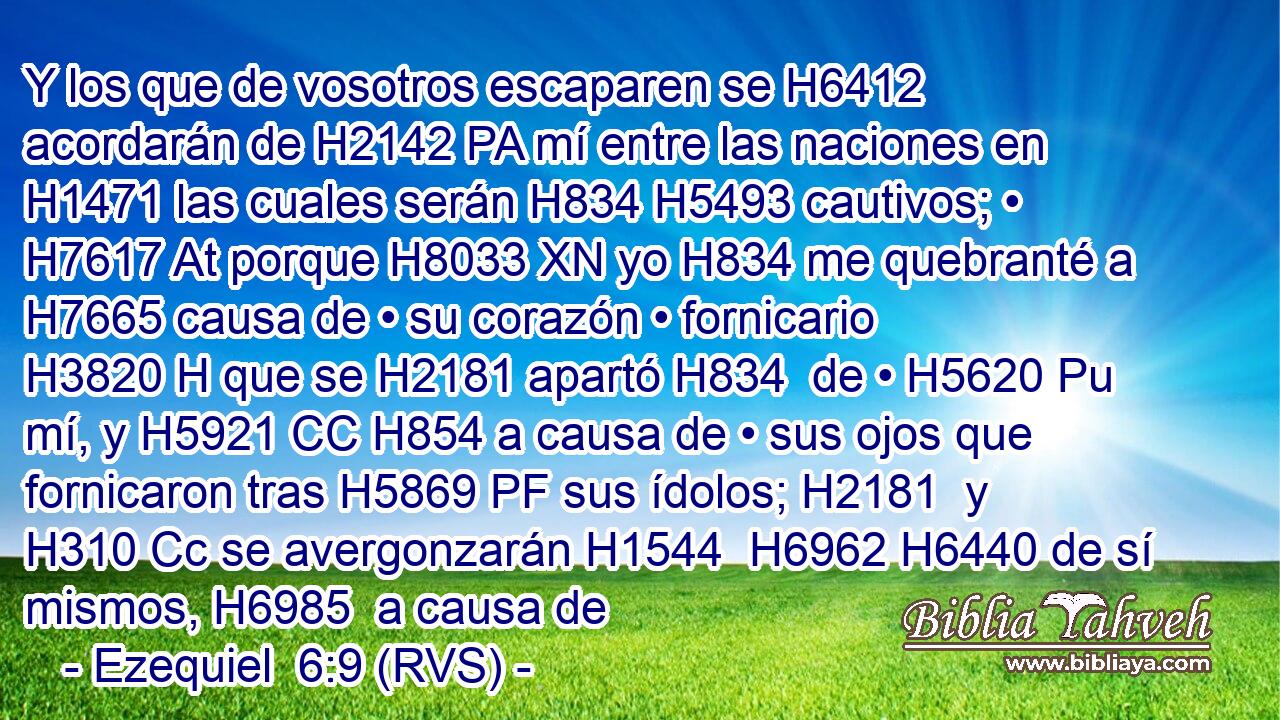 Y los que de vosotros escaparen se H6412 acordarán de H2142 PA mí entre las naciones en H1471 las cuales serán H834 H5493 cautivos; • H7617 At porque H8033 XN yo H834 me quebranté a H7665 causa de • su corazón • fornicario H3820 H que se H2181 apartó H834  de • H5620 Pu mí, y H5921 CC H854 a causa de • sus ojos que fornicaron tras H5869 PF sus ídolos; H2181  y H310 Cc se avergonzarán H1544  H6962 H6440 de sí mismos, H6985  a causa de