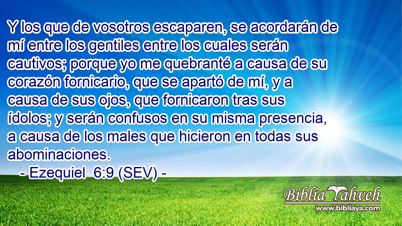 Y los que de vosotros escaparen, se acordarán de mí entre los gentiles entre los cuales serán cautivos; porque yo me quebranté a causa de su corazón fornicario, que se apartó de mí, y a causa de sus ojos, que fornicaron tras sus ídolos; y serán confusos en su misma presencia, a causa de los males que hicieron en todas sus abominaciones.