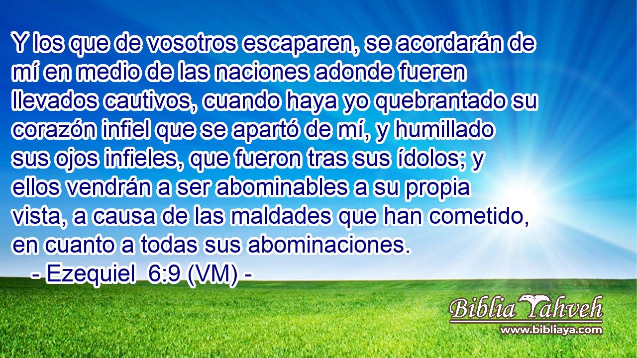  Y los que de vosotros escaparen, se acordarán de mí en medio de las naciones adonde fueren llevados cautivos, cuando haya yo quebrantado su corazón infiel que se apartó de mí, y humillado sus ojos infieles, que fueron tras sus ídolos; y ellos vendrán a ser abominables a su propia vista, a causa de las maldades que han cometido, en cuanto a todas sus abominaciones. 
