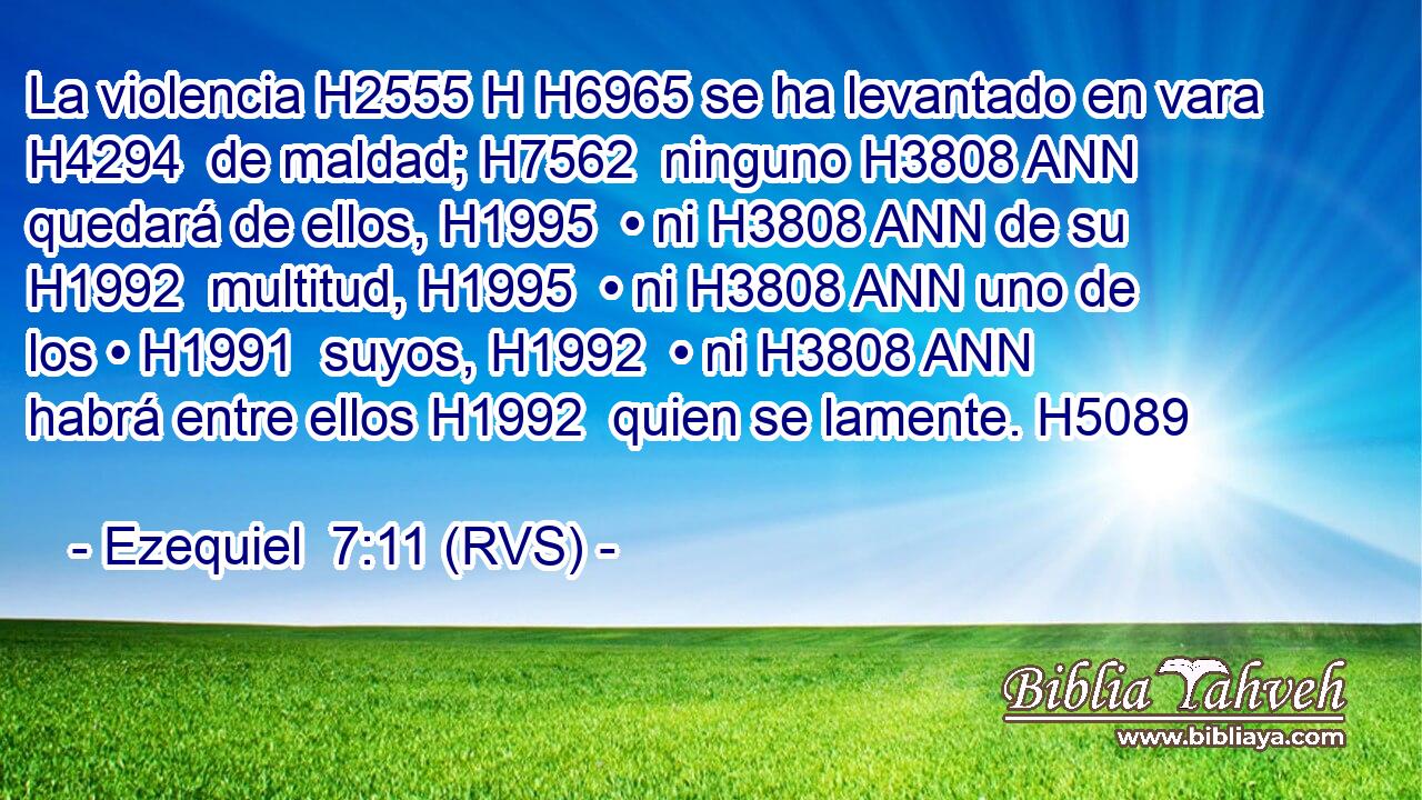 La violencia H2555 H H6965 se ha levantado en vara H4294  de maldad; H7562  ninguno H3808 ANN quedará de ellos, H1995  • ni H3808 ANN de su H1992  multitud, H1995  • ni H3808 ANN uno de los • H1991  suyos, H1992  • ni H3808 ANN habrá entre ellos H1992  quien se lamente. H5089  