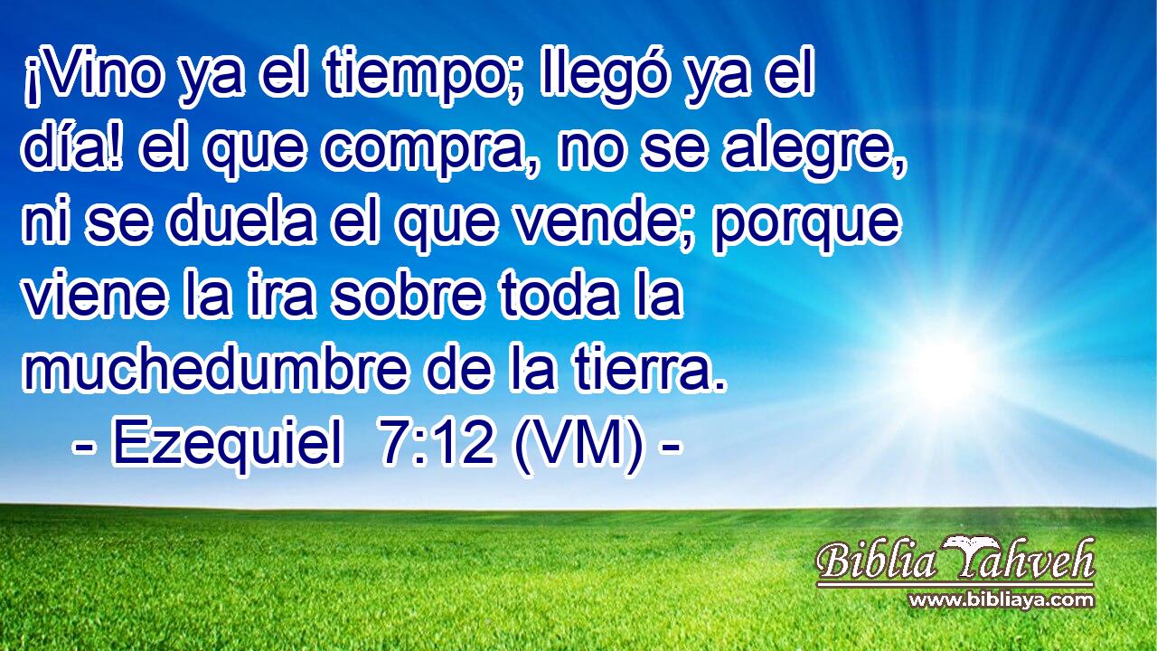  ¡Vino ya el tiempo; llegó ya el día! el que compra, no se alegre, ni se duela el que vende; porque viene la ira sobre toda la muchedumbre de la tierra. 