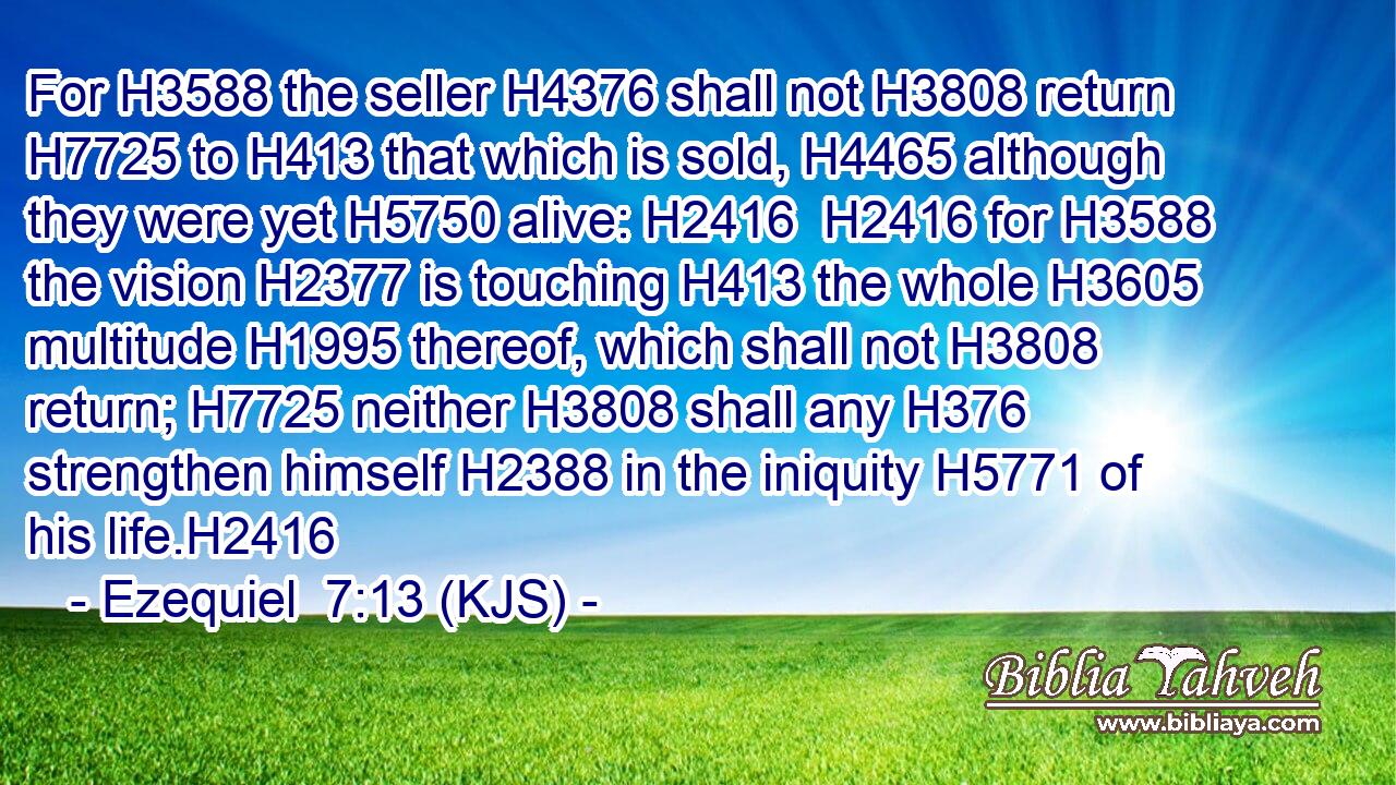 For H3588 the seller H4376 shall not H3808 return H7725 to H413 that which is sold, H4465 although they were yet H5750 alive: H2416  H2416 for H3588 the vision H2377 is touching H413 the whole H3605 multitude H1995 thereof, which shall not H3808 return; H7725 neither H3808 shall any H376 strengthen himself H2388 in the iniquity H5771 of his life.H2416