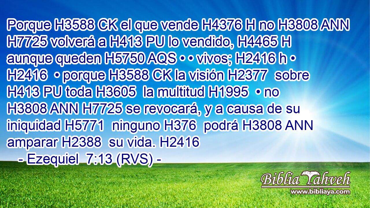 Porque H3588 CK el que vende H4376 H no H3808 ANN H7725 volverá a H413 PU lo vendido, H4465 H aunque queden H5750 AQS • • vivos; H2416 h • H2416  • porque H3588 CK la visión H2377  sobre H413 PU toda H3605  la multitud H1995  • no H3808 ANN H7725 se revocará, y a causa de su iniquidad H5771  ninguno H376  podrá H3808 ANN amparar H2388  su vida. H2416  