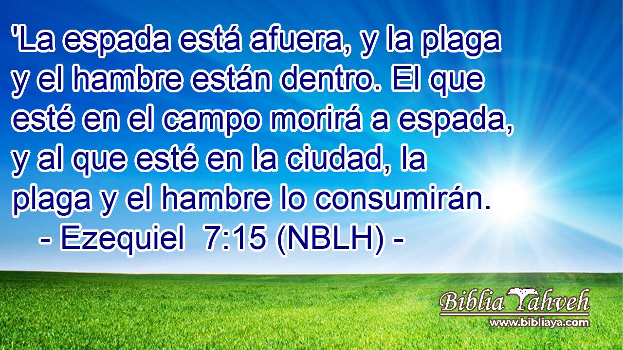  'La espada está afuera, y la plaga y el hambre están dentro. El que esté en el campo morirá a espada, y al que esté en la ciudad, la plaga y el hambre lo consumirán. 