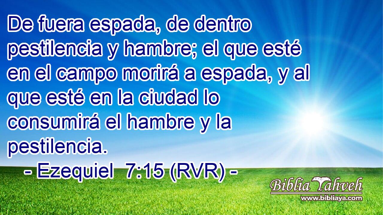 De fuera espada, de dentro pestilencia y hambre; el que esté en el campo morirá a espada, y al que esté en la ciudad lo consumirá el hambre y la pestilencia.