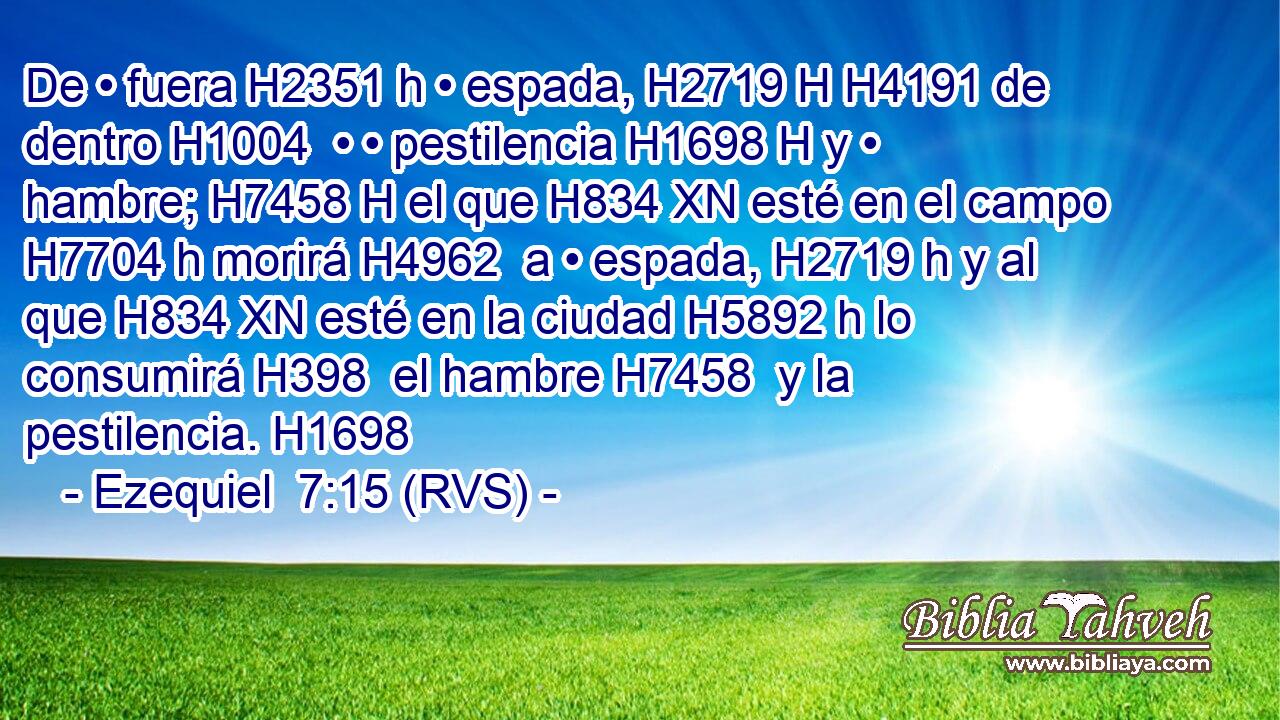 De • fuera H2351 h • espada, H2719 H H4191 de dentro H1004  • • pestilencia H1698 H y • hambre; H7458 H el que H834 XN esté en el campo H7704 h morirá H4962  a • espada, H2719 h y al que H834 XN esté en la ciudad H5892 h lo consumirá H398  el hambre H7458  y la pestilencia. H1698  