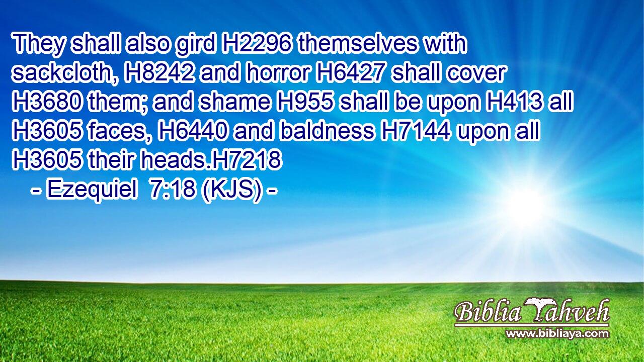 They shall also gird H2296 themselves with sackcloth, H8242 and horror H6427 shall cover H3680 them; and shame H955 shall be upon H413 all H3605 faces, H6440 and baldness H7144 upon all H3605 their heads.H7218