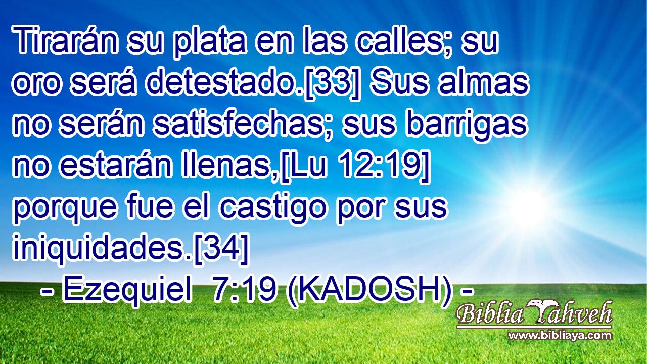  Tirarán su plata en las calles; su oro será detestado.[33] Sus almas no serán satisfechas; sus barrigas no estarán llenas,[Lu 12:19] porque fue el castigo por sus iniquidades.[34] 