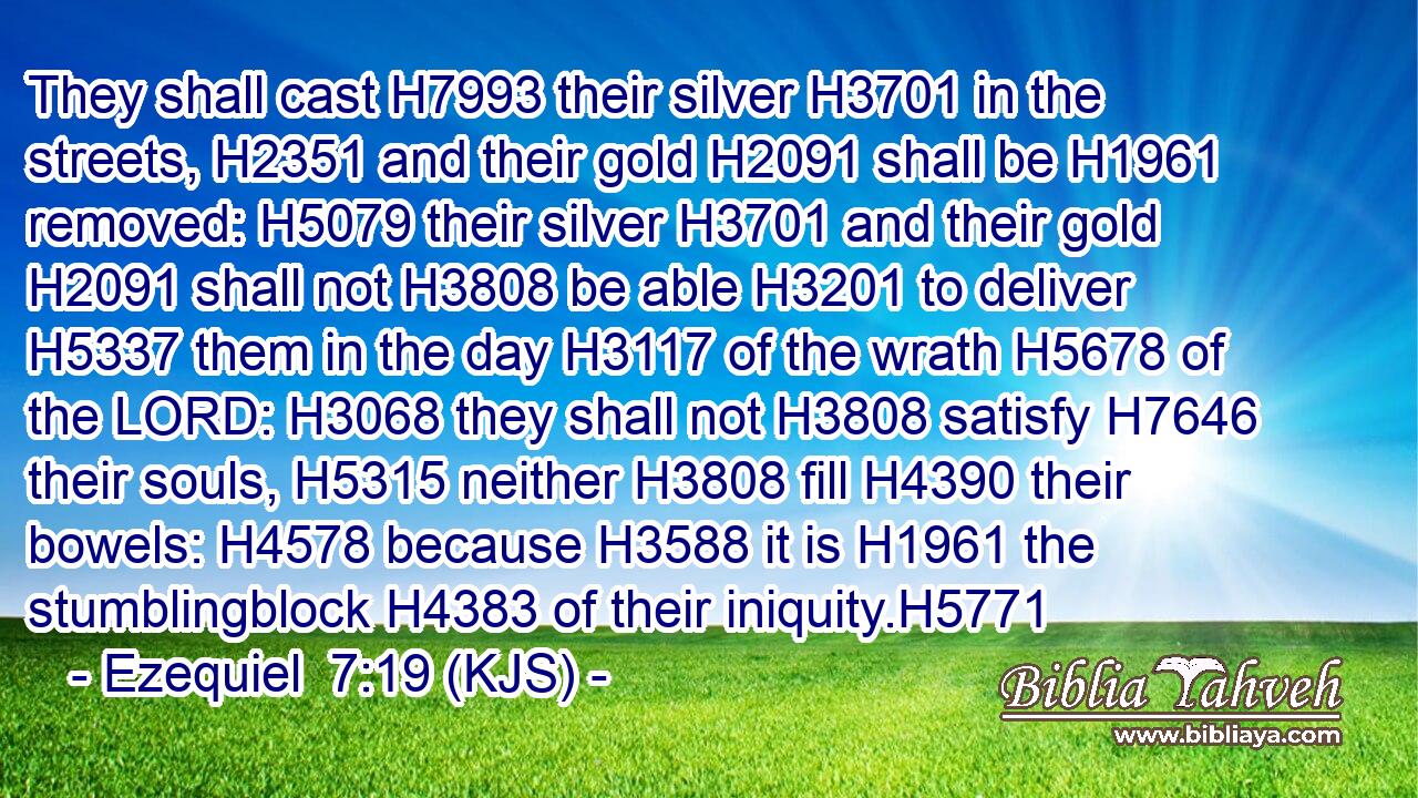 They shall cast H7993 their silver H3701 in the streets, H2351 and their gold H2091 shall be H1961 removed: H5079 their silver H3701 and their gold H2091 shall not H3808 be able H3201 to deliver H5337 them in the day H3117 of the wrath H5678 of the LORD: H3068 they shall not H3808 satisfy H7646 their souls, H5315 neither H3808 fill H4390 their bowels: H4578 because H3588 it is H1961 the stumblingblock H4383 of their iniquity.H5771