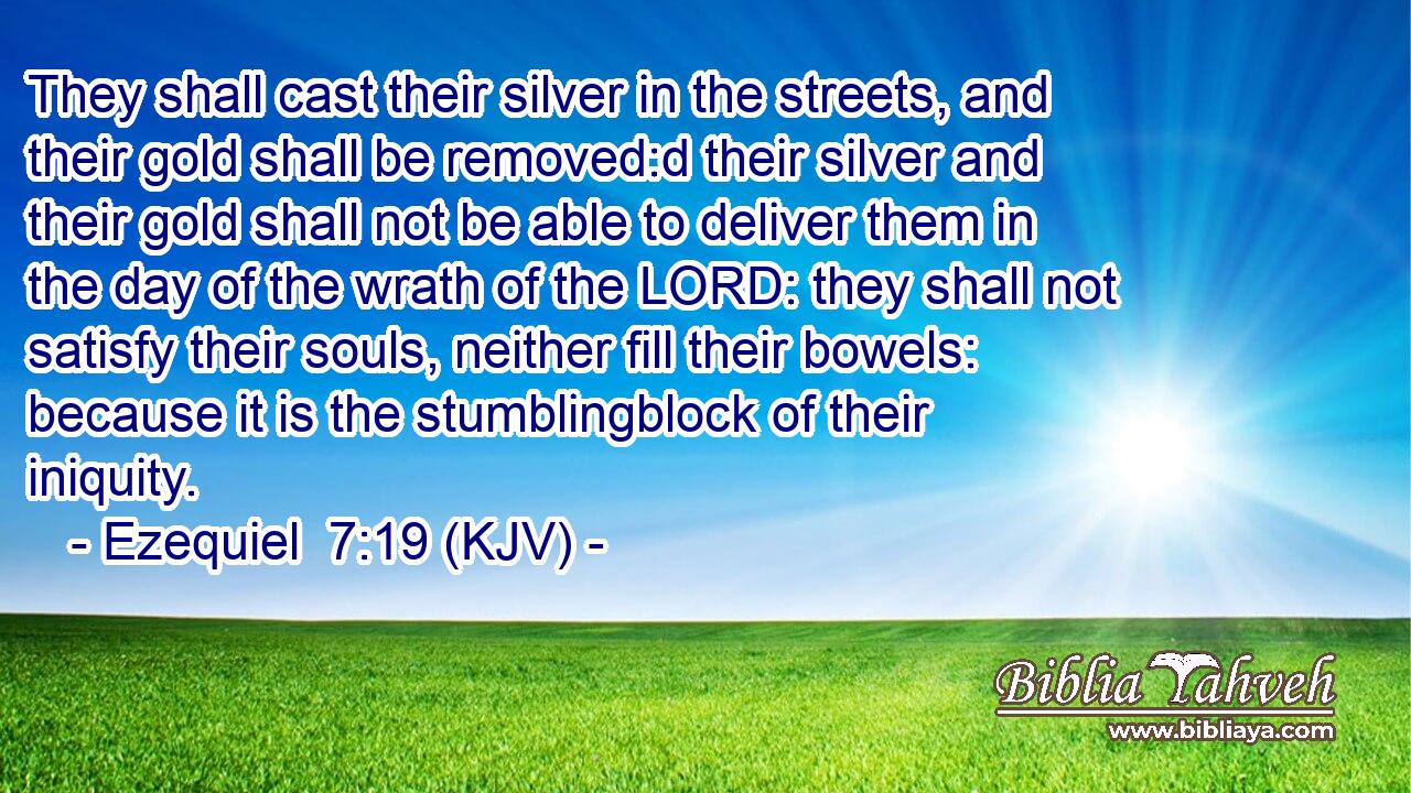 They shall cast their silver in the streets, and their gold shall be removed:d their silver and their gold shall not be able to deliver them in the day of the wrath of the LORD: they shall not satisfy their souls, neither fill their bowels: because it is the stumblingblock of their iniquity.