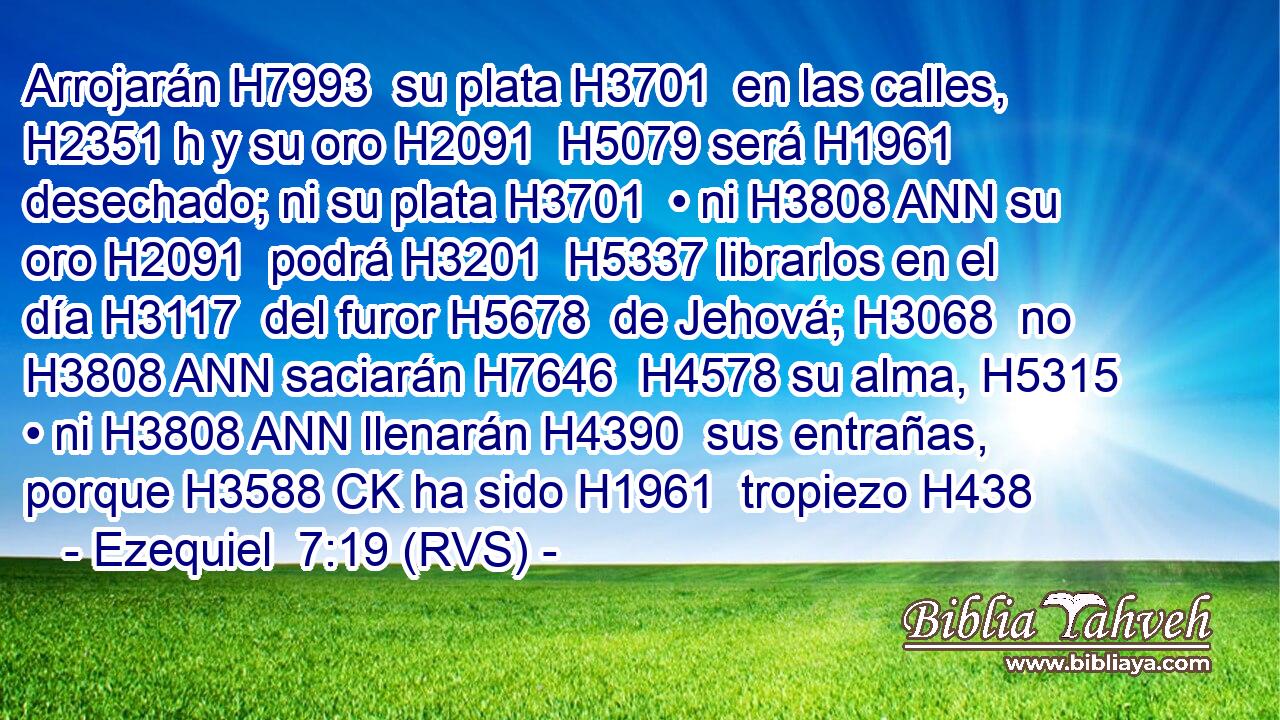 Arrojarán H7993  su plata H3701  en las calles, H2351 h y su oro H2091  H5079 será H1961  desechado; ni su plata H3701  • ni H3808 ANN su oro H2091  podrá H3201  H5337 librarlos en el día H3117  del furor H5678  de Jehová; H3068  no H3808 ANN saciarán H7646  H4578 su alma, H5315  • ni H3808 ANN llenarán H4390  sus entrañas, porque H3588 CK ha sido H1961  tropiezo H438