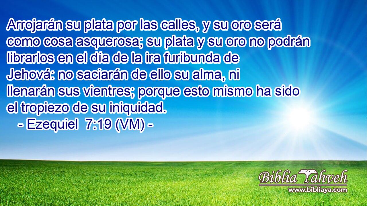  Arrojarán su plata por las calles, y su oro será como cosa asquerosa; su plata y su oro no podrán librarlos en el día de la ira furibunda de Jehová: no saciarán de ello su alma, ni llenarán sus vientres; porque esto mismo ha sido el tropiezo de su iniquidad. 