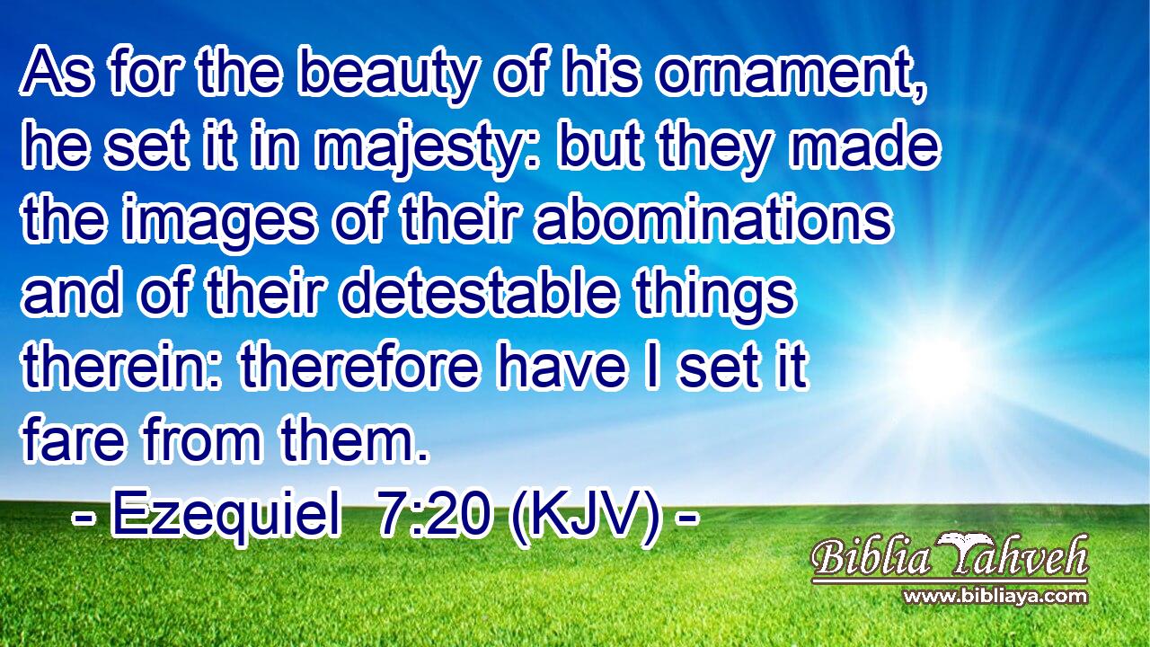 As for the beauty of his ornament, he set it in majesty: but they made the images of their abominations and of their detestable things therein: therefore have I set it fare from them.