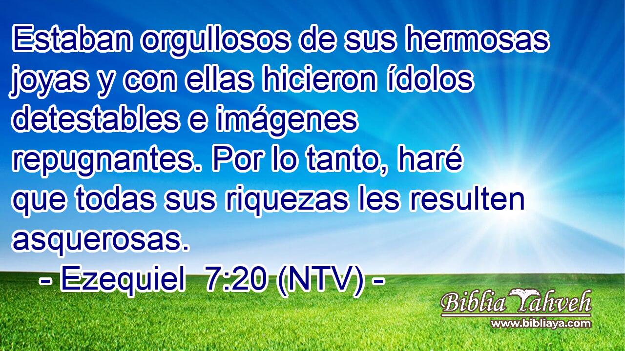 Estaban orgullosos de sus hermosas joyas y con ellas hicieron ídolos detestables e imágenes repugnantes. Por lo tanto, haré que todas sus riquezas les resulten asquerosas.