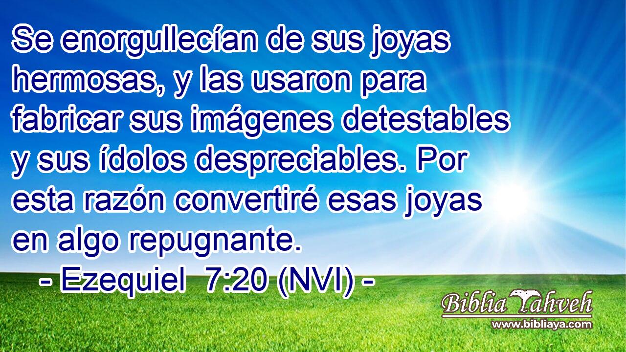  Se enorgullecían de sus joyas hermosas, y las usaron para fabricar sus imágenes detestables y sus ídolos despreciables. Por esta razón convertiré esas joyas en algo repugnante. 