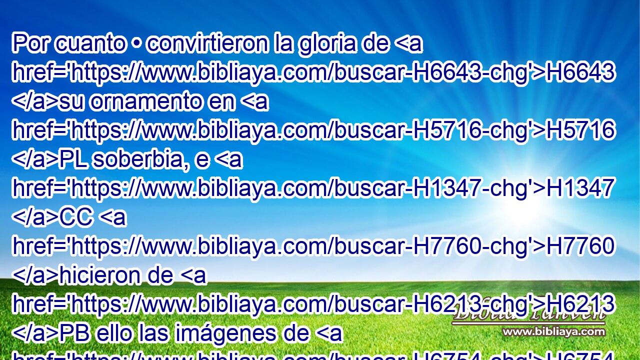 Por cuanto • convirtieron la gloria de H6643 su ornamento en H5716 PL soberbia, e H1347 CC H7760 hicieron de H6213 PB ello las imágenes de H6754 sus abominables ídolos, H8441  • H8251  por eso H5921 Am se H3651 PL,  lo convertí en H5414 PL H5079 cosa repugnante. 