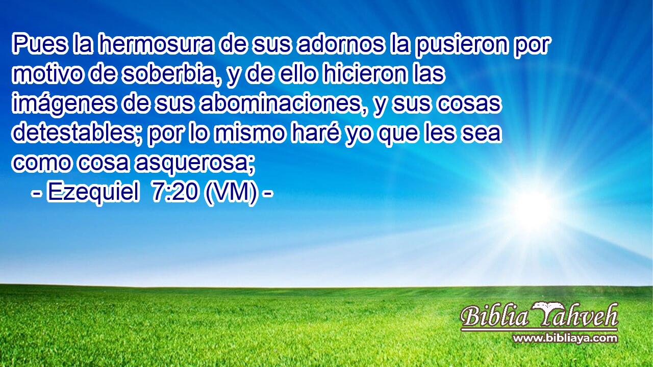  Pues la hermosura de sus adornos la pusieron por motivo de soberbia, y de ello hicieron las imágenes de sus abominaciones, y sus cosas detestables; por lo mismo haré yo que les sea como cosa asquerosa; 