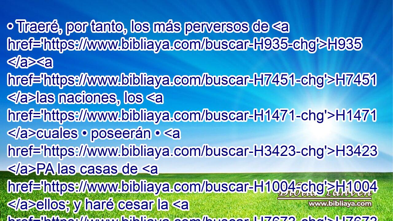 • Traeré, por tanto, los más perversos de H935 H7451 las naciones, los H1471 cuales • poseerán • H3423 PA las casas de H1004 ellos; y haré cesar la H7673 soberbia de H1347 los poderosos, y H5794 Cc H2490 sus santuarios serán H6942 profanados. 