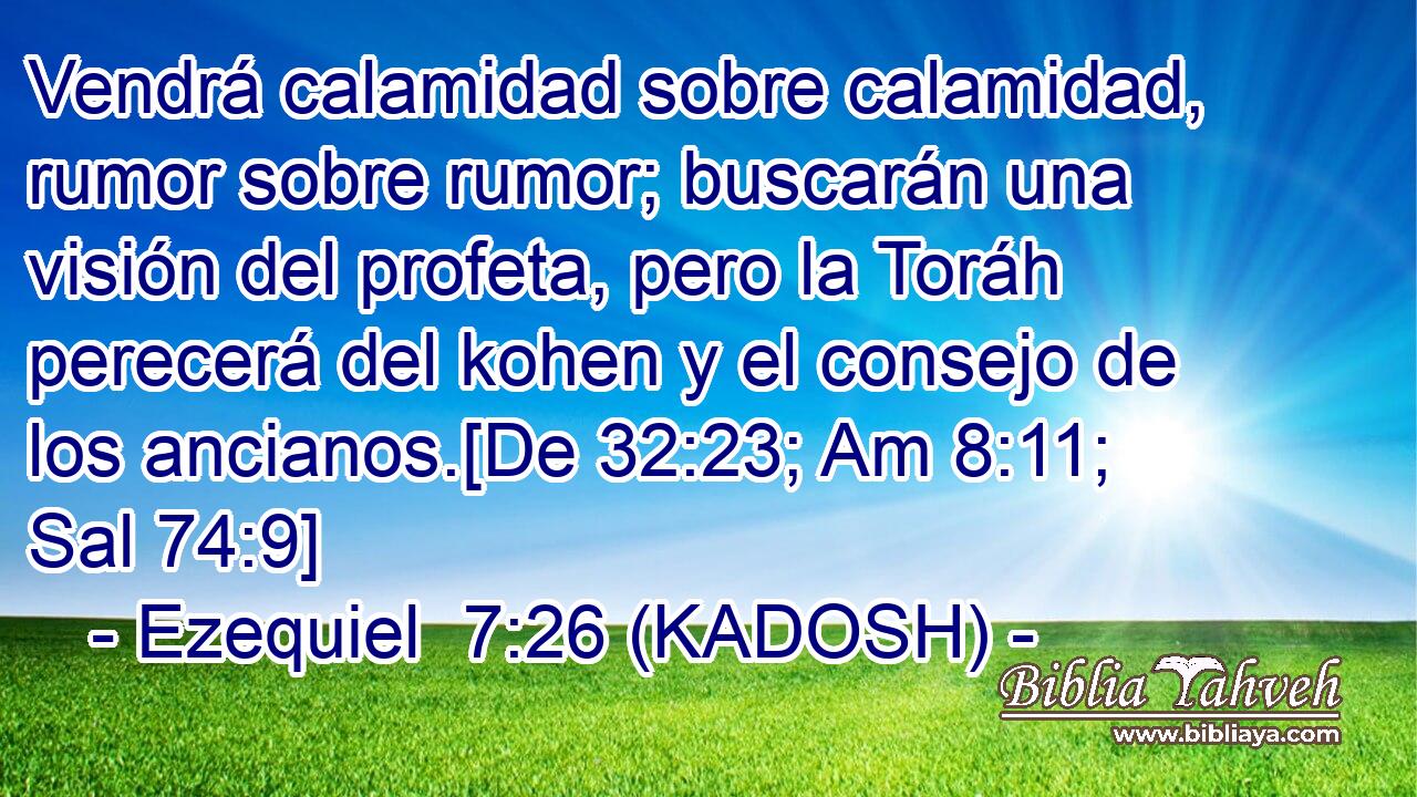  Vendrá calamidad sobre calamidad, rumor sobre rumor; buscarán una visión del profeta, pero la Toráh perecerá del kohen y el consejo de los ancianos.[De 32:23; Am 8:11; Sal 74:9] 