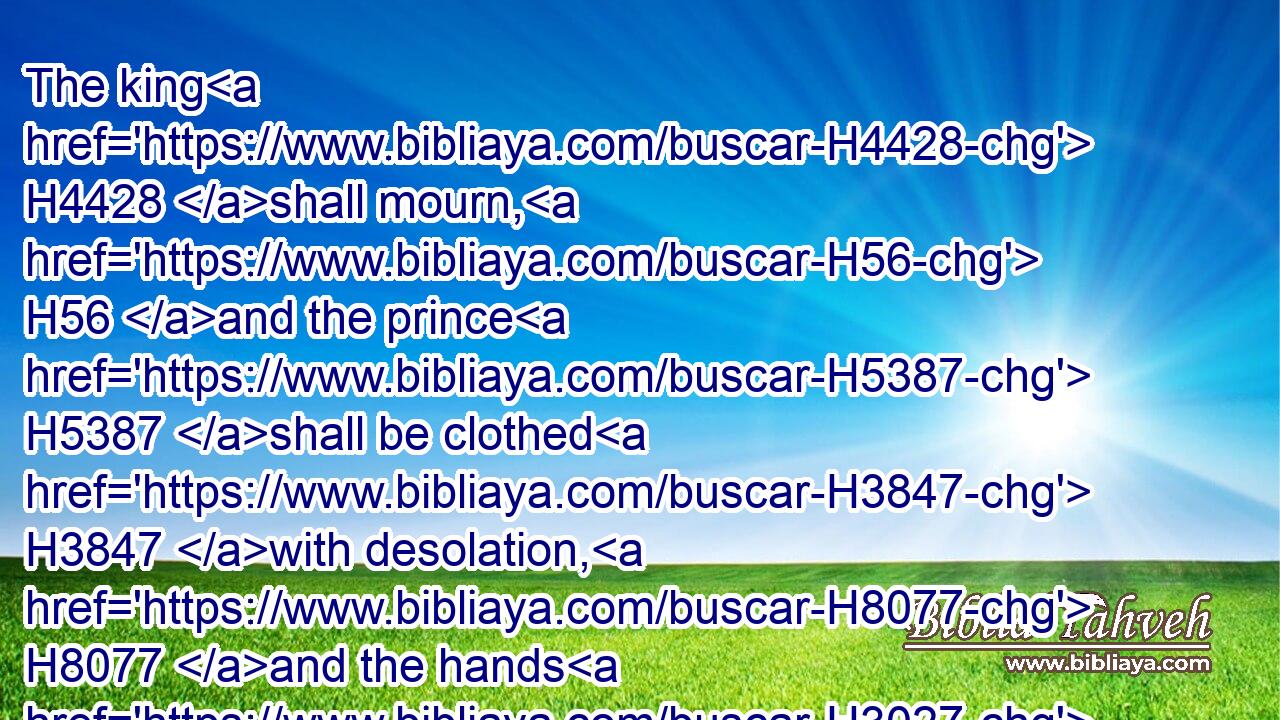 The king H4428 shall mourn, H56 and the prince H5387 shall be clothed H3847 with desolation, H8077 and the hands H3027 of the people H5971 of the land H776 shall be troubled: H926 I will do H6213 unto them after their way, H4480  H1870 and according to their deserts H4941 will I judge H8199 them; and they shall know H3045 that H3588 I H589 am the LORD.H3068
