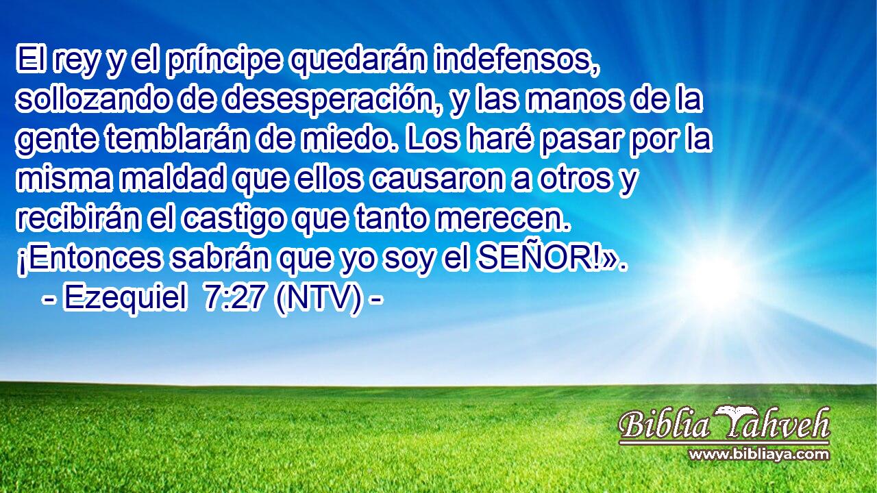 El rey y el príncipe quedarán indefensos, sollozando de desesperación, y las manos de la gente temblarán de miedo. Los haré pasar por la misma maldad que ellos causaron a otros y recibirán el castigo que tanto merecen. ¡Entonces sabrán que yo soy el SEÑOR!».